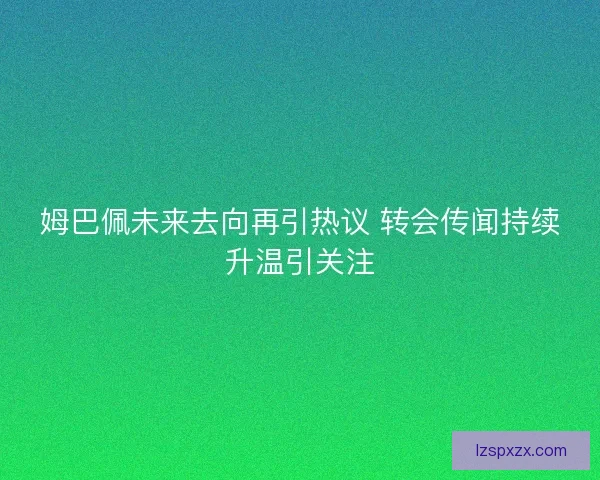 姆巴佩未来去向再引热议 转会传闻持续升温引关注 姆巴佩未来去向再引热议 转会传闻持续升温引关注