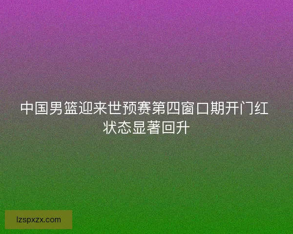 中国男篮迎来世预赛第四窗口期开门红 状态显著回升 中国男篮迎来世预赛第四窗口期开门红 状态显著回升