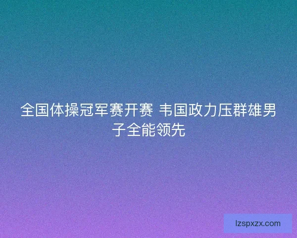 全国体操冠军赛开赛 韦国政力压群雄男子全能领先
