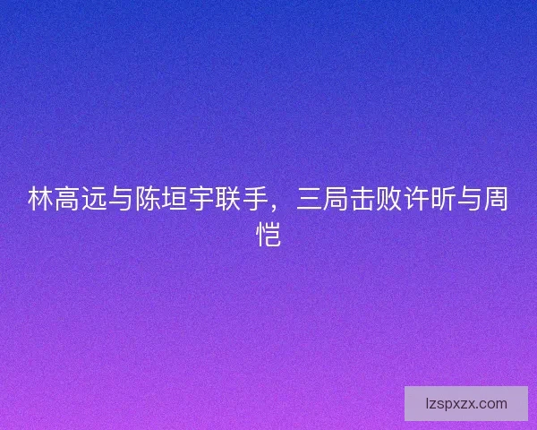 林高远与陈垣宇联手,三局击败许昕与周恺 林高远与陈垣宇联手,三局击败许昕与周恺