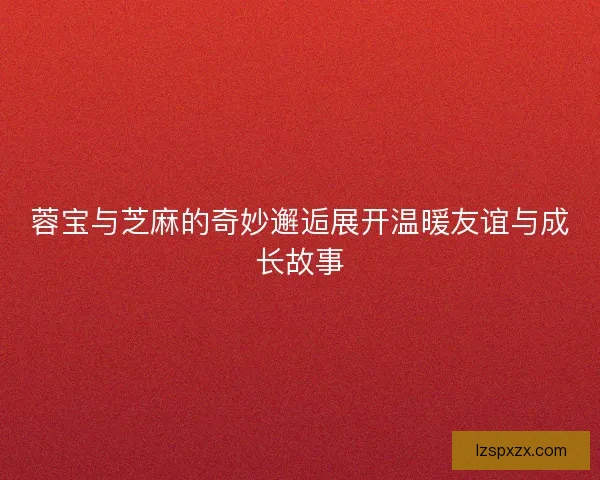 蓉宝与芝麻的奇妙邂逅展开温暖友谊与成长故事 蓉宝与芝麻的奇妙邂逅展开温暖友谊与成长故事