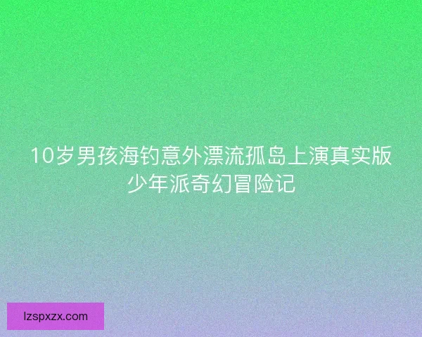 10岁男孩海钓意外漂流孤岛上演真实版少年派奇幻冒险记 10岁男孩海钓意外漂流孤岛上演真实版少年派奇幻冒险记