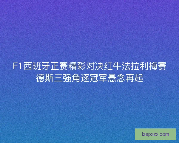 F1西班牙正赛精彩对决红牛法拉利梅赛德斯三强角逐冠军悬念再起