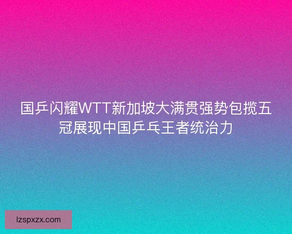 国乒闪耀WTT新加坡大满贯强势包揽五冠展现中国乒乓王者统治力