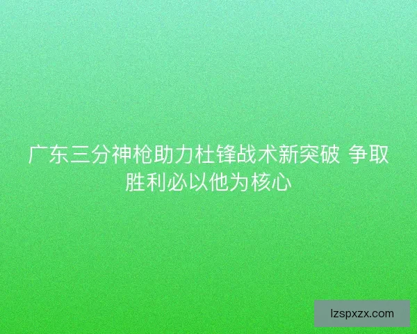 广东三分神枪助力杜锋战术新突破 争取胜利必以他为核心 广东三分神枪助力杜锋战术新突破 争取胜利必以他为核心