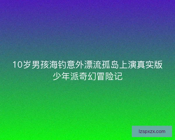 10岁男孩海钓意外漂流孤岛上演真实版少年派奇幻冒险记 10岁男孩海钓意外漂流孤岛上演真实版少年派奇幻冒险记