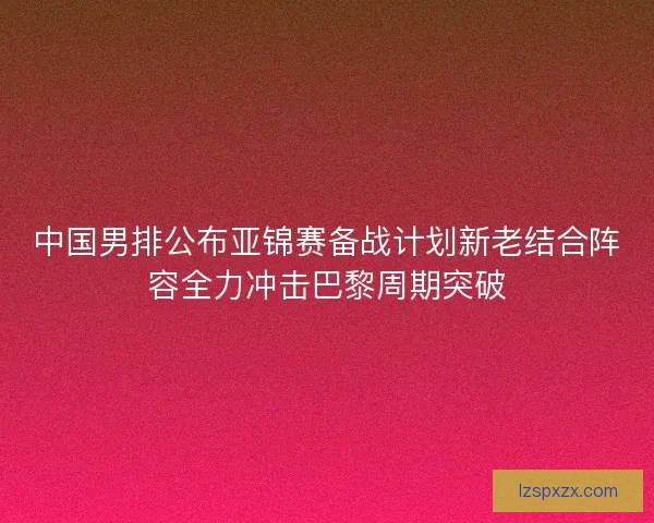 中国男排公布亚锦赛备战计划新老结合阵容全力冲击巴黎周期突破 中国男排公布亚锦赛备战计划新老结合阵容全力冲击巴黎周期突破