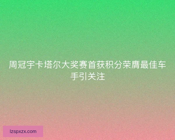 周冠宇卡塔尔大奖赛首获积分荣膺最佳车手引关注 周冠宇卡塔尔大奖赛首获积分荣膺最佳车手引关注